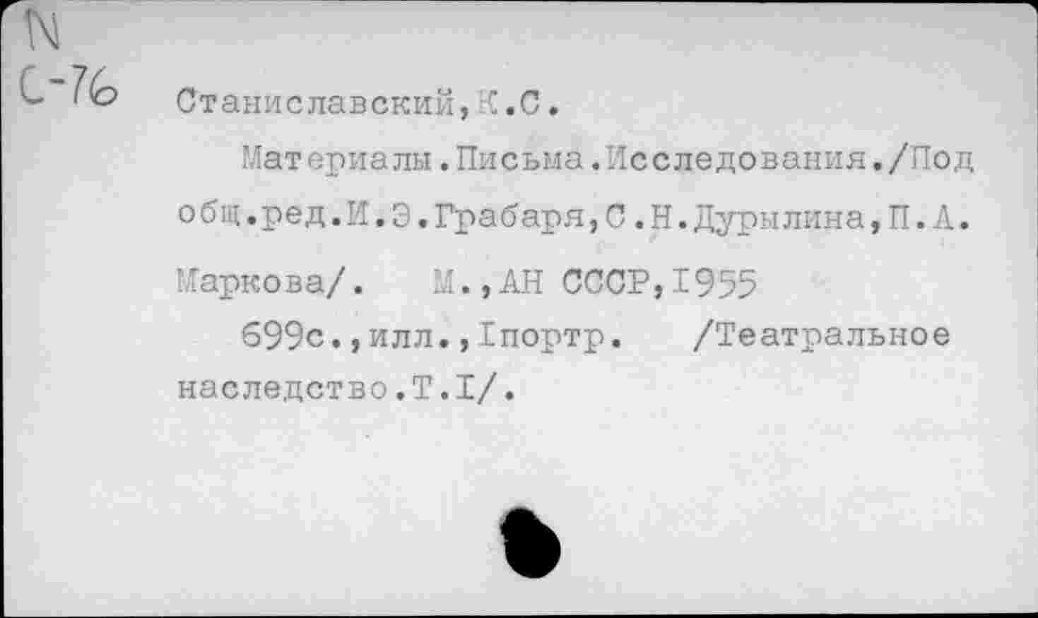 ﻿N
L-7(o
Станиславский, С .С.
Материалы.Письма.Исследования./Под о бщ.ред.И.Э.Грабаря,С.Н.Дурылина,П.А. Маркова/. М.,АН СССР,1955
699с.,илл.,1портр. /Театральное наследство.Т.I/.